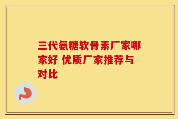 三代氨糖软骨素厂家哪家好 优质厂家推荐与对比 三代氨糖软骨素厂家哪家好 优质厂家推荐与对比