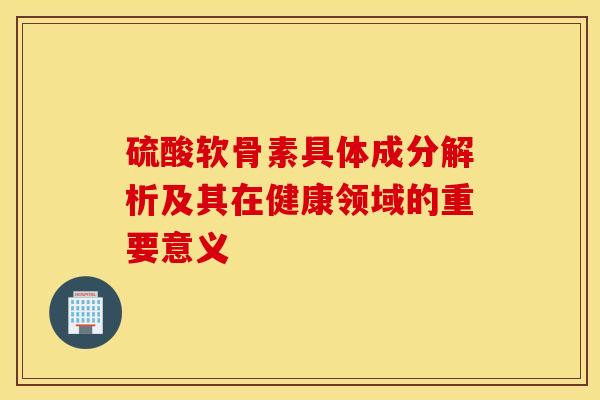 硫酸软骨素具体成分解析及其在健康领域的重要意义