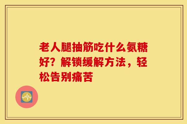 老人腿抽筋吃什么氨糖好？解锁缓解方法，轻松告别痛苦