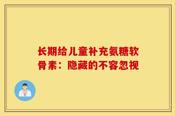 长期给儿童补充氨糖软骨素:隐藏的不容忽视 长期给儿童补充氨糖软骨素:隐藏的不容忽视