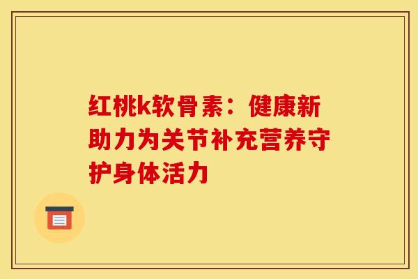 红桃k软骨素：健康新助力为关节补充营养守护身体活力