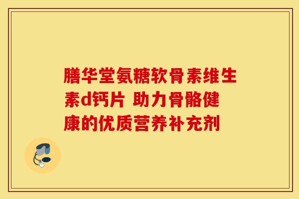膳华堂氨糖软骨素维生素d钙片 助力骨骼健康的优质营养补充剂