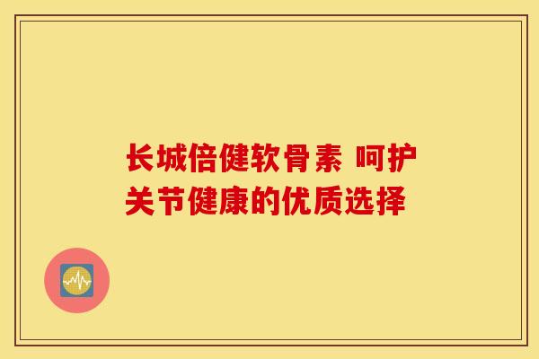 长城倍健软骨素 呵护关节健康的优质选择