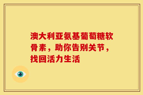 澳大利亚氨基葡萄糖软骨素,助你告别关节,找回活力生活 澳大利亚氨基葡萄糖软骨素,助你告别关节,找回活力生活