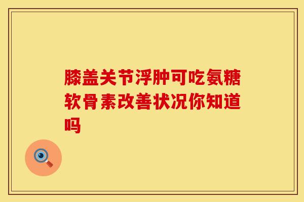 膝盖关节浮肿可吃氨糖软骨素改善状况你知道吗 膝盖关节浮肿可吃氨糖软骨素改善状况你知道吗