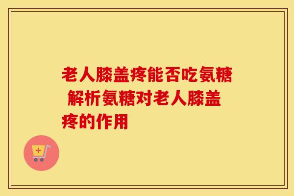 老人膝盖疼能否吃氨糖 解析氨糖对老人膝盖疼的作用 老人膝盖疼能否吃氨糖 解析氨糖对老人膝盖疼的作用