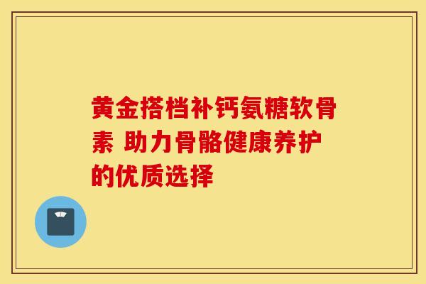 黄金搭档补钙氨糖软骨素 助力骨骼健康养护的优质选择 黄金搭档补钙氨糖软骨素 助力骨骼健康养护的优质选择