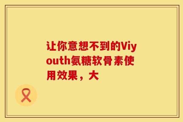 让你意想不到的Viyouth氨糖软骨素使用效果,大 让你意想不到的Viyouth氨糖软骨素使用效果,大