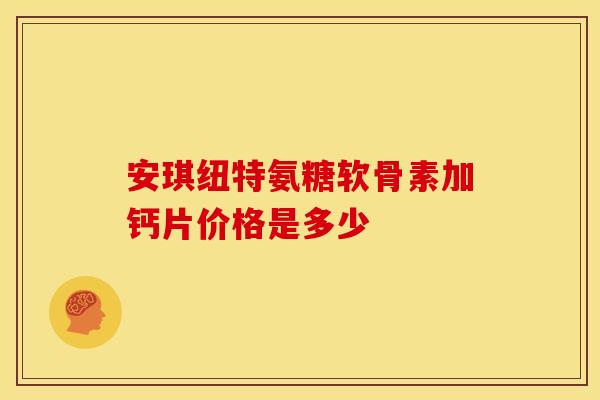 安琪纽特氨糖软骨素加钙片价格是多少 安琪纽特氨糖软骨素加钙片价格是多少