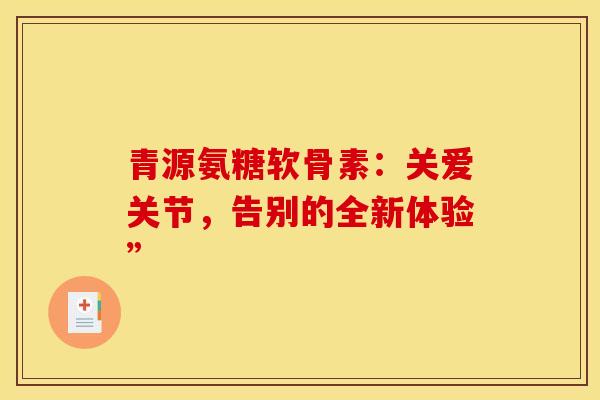 青源氨糖软骨素:关爱关节,告别的全新体验” 青源氨糖软骨素:关爱关节,告别的全新体验”
