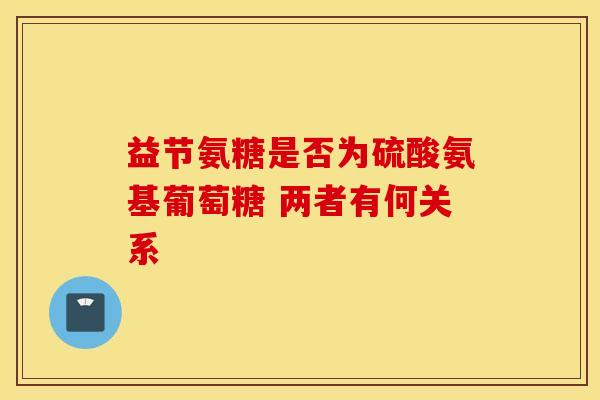 益节氨糖是否为硫酸氨基葡萄糖 两者有何关系 益节氨糖是否为硫酸氨基葡萄糖 两者有何关系