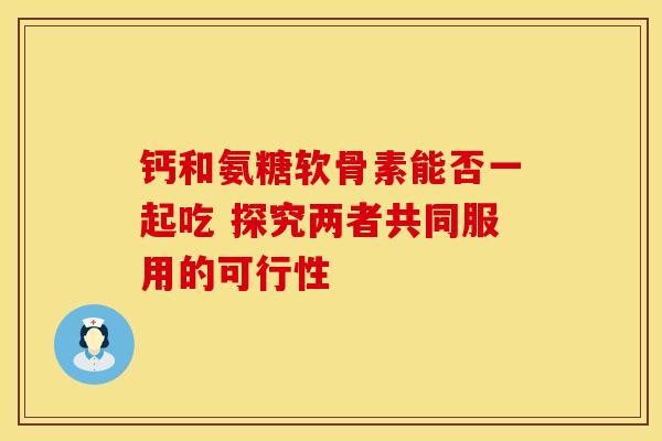 钙和氨糖软骨素能否一起吃 探究两者共同服用的可行性 钙和氨糖软骨素能否一起吃 探究两者共同服用的可行性