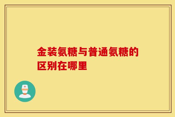 金装氨糖与普通氨糖的区别在哪里 金装氨糖与普通氨糖的区别在哪里