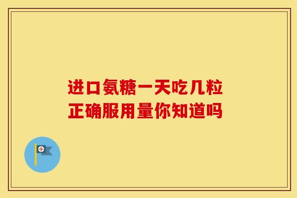 进口氨糖一天吃几粒 正确服用量你知道吗 进口氨糖一天吃几粒 正确服用量你知道吗