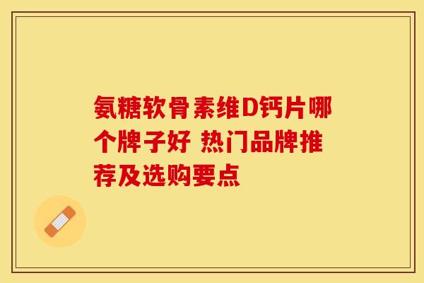 氨糖软骨素维D钙片哪个牌子好 热门品牌推荐及选购要点 氨糖软骨素维D钙片哪个牌子好 热门品牌推荐及选购要点