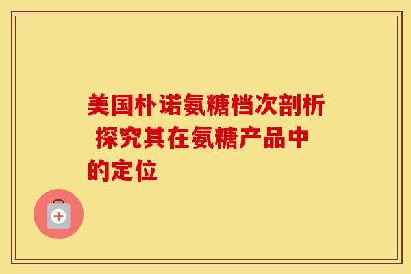 美国朴诺氨糖档次剖析 探究其在氨糖产品中的定位 美国朴诺氨糖档次剖析 探究其在氨糖产品中的定位