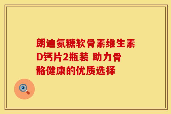 朗迪氨糖软骨素维生素D钙片2瓶装 助力骨骼健康的优质选择 朗迪氨糖软骨素维生素D钙片2瓶装 助力骨骼健康的优质选择