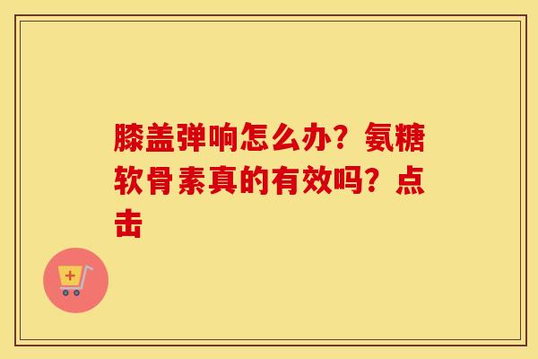 膝盖弹响怎么办?氨糖软骨素真的有效吗?点击 膝盖弹响怎么办?氨糖软骨素真的有效吗?点击