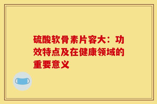 硫酸软骨素片容大:功效特点及在健康领域的重要意义 硫酸软骨素片容大:功效特点及在健康领域的重要意义