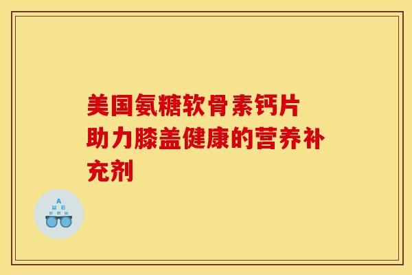 美国氨糖软骨素钙片 助力膝盖健康的营养补充剂 美国氨糖软骨素钙片 助力膝盖健康的营养补充剂
