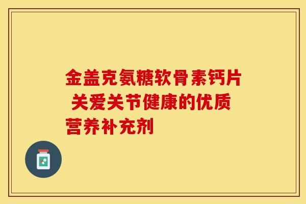 金盖克氨糖软骨素钙片 关爱关节健康的优质营养补充剂 金盖克氨糖软骨素钙片 关爱关节健康的优质营养补充剂