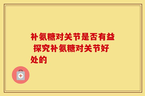 补氨糖对关节是否有益 探究补氨糖对关节好处的 补氨糖对关节是否有益 探究补氨糖对关节好处的