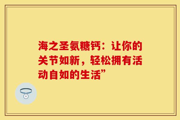海之圣氨糖钙:让你的关节如新,轻松拥有活动自如的生活” 海之圣氨糖钙:让你的关节如新,轻松拥有活动自如的生活”