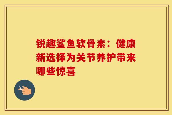 锐趣鲨鱼软骨素:健康新选择为关节养护带来哪些惊喜 锐趣鲨鱼软骨素:健康新选择为关节养护带来哪些惊喜