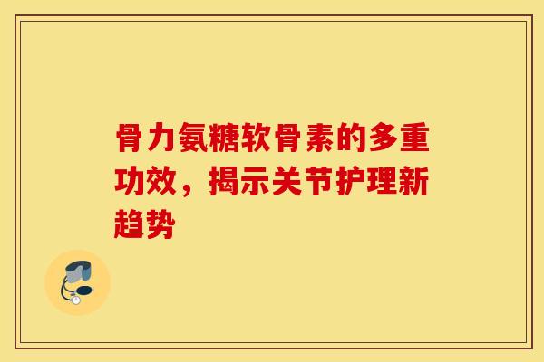 骨力氨糖软骨素的多重功效,揭示关节护理新趋势 骨力氨糖软骨素的多重功效,揭示关节护理新趋势