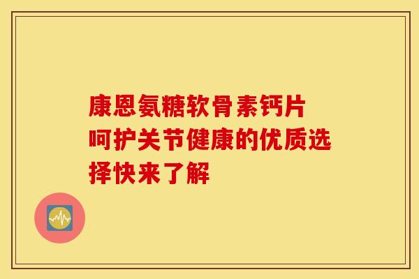 康恩氨糖软骨素钙片 呵护关节健康的优质选择快来了解 康恩氨糖软骨素钙片 呵护关节健康的优质选择快来了解