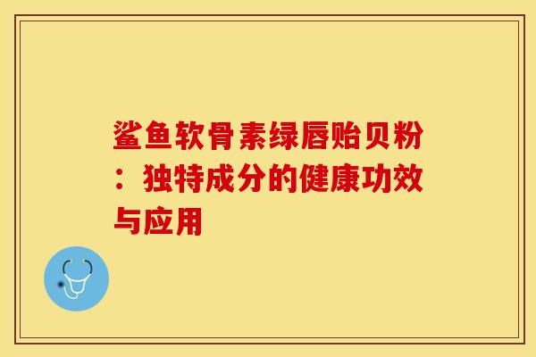 鲨鱼软骨素绿唇贻贝粉:独特成分的健康功效与应用 鲨鱼软骨素绿唇贻贝粉:独特成分的健康功效与应用