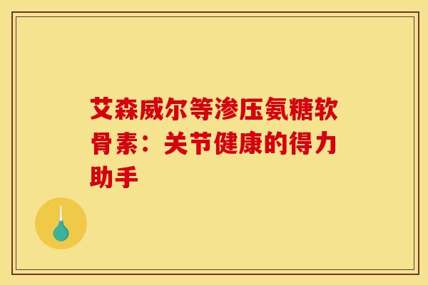 艾森威尔等渗压氨糖软骨素:关节健康的得力助手 艾森威尔等渗压氨糖软骨素:关节健康的得力助手