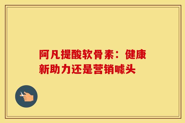 阿凡提酸软骨素:健康新助力还是营销噱头 阿凡提酸软骨素:健康新助力还是营销噱头
