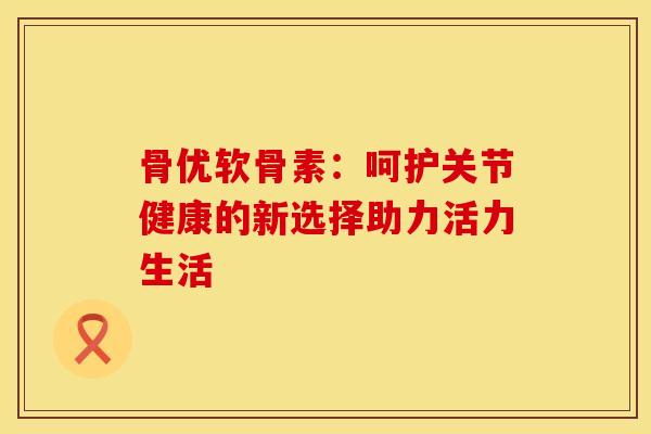 骨优软骨素:呵护关节健康的新选择助力活力生活 骨优软骨素:呵护关节健康的新选择助力活力生活