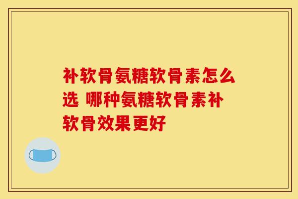 补软骨氨糖软骨素怎么选 哪种氨糖软骨素补软骨效果更好 补软骨氨糖软骨素怎么选 哪种氨糖软骨素补软骨效果更好