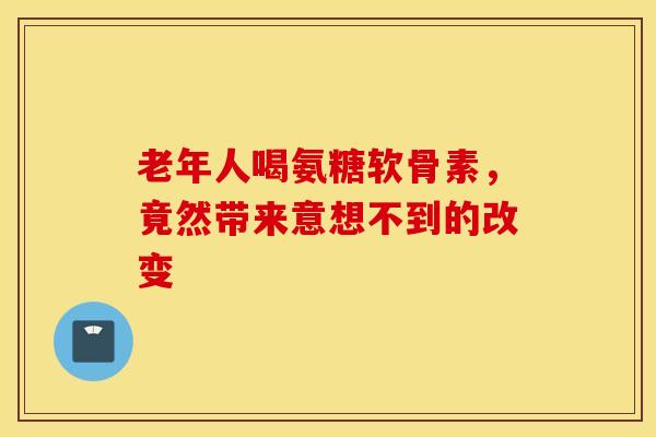 老年人喝氨糖软骨素,竟然带来意想不到的改变 老年人喝氨糖软骨素,竟然带来意想不到的改变