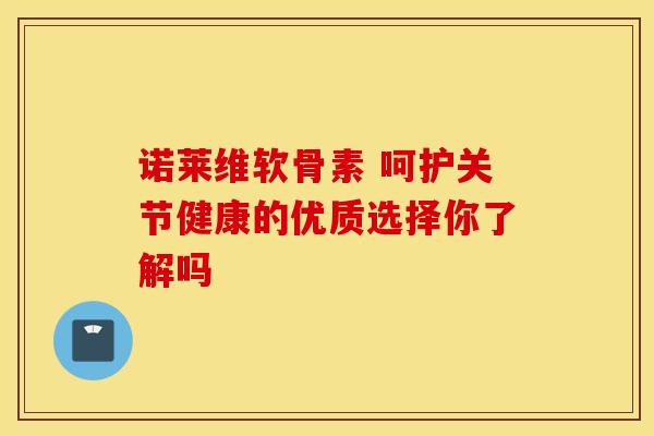 诺莱维软骨素 呵护关节健康的优质选择你了解吗 诺莱维软骨素 呵护关节健康的优质选择你了解吗