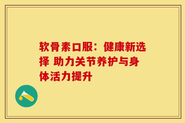 软骨素口服:健康新选择 助力关节养护与身体活力提升 软骨素口服:健康新选择 助力关节养护与身体活力提升