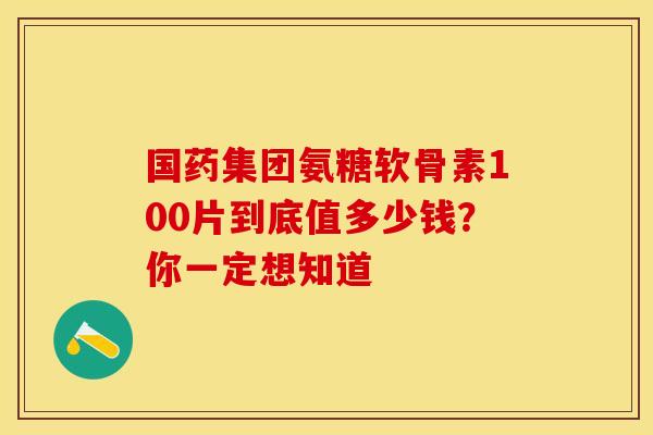 国药集团氨糖软骨素100片到底值多少钱?你一定想知道 国药集团氨糖软骨素100片到底值多少钱?你一定想知道