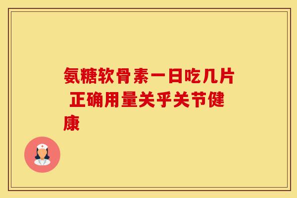 氨糖软骨素一日吃几片 正确用量关乎关节健康 氨糖软骨素一日吃几片 正确用量关乎关节健康