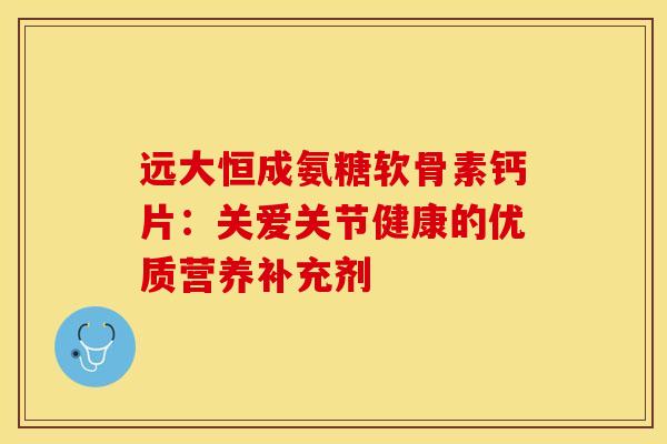 远大恒成氨糖软骨素钙片:关爱关节健康的优质营养补充剂 远大恒成氨糖软骨素钙片:关爱关节健康的优质营养补充剂