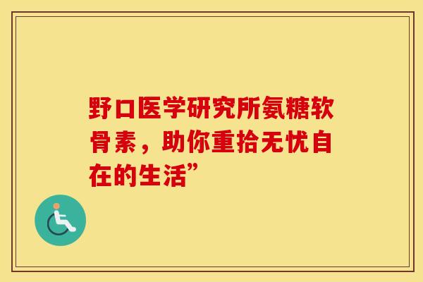 野口医学研究所氨糖软骨素,助你重拾无忧自在的生活” 野口医学研究所氨糖软骨素,助你重拾无忧自在的生活”