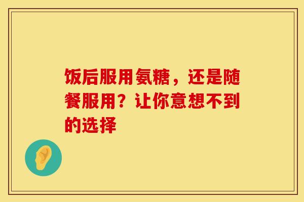 饭后服用氨糖,还是随餐服用?让你意想不到的选择 饭后服用氨糖,还是随餐服用?让你意想不到的选择