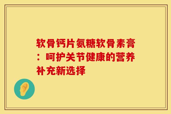 软骨钙片氨糖软骨素膏:呵护关节健康的营养补充新选择 软骨钙片氨糖软骨素膏:呵护关节健康的营养补充新选择