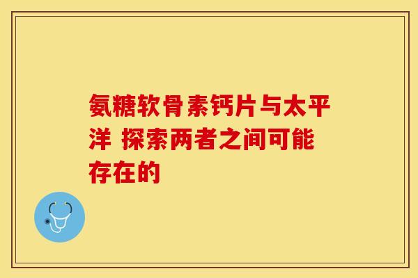 氨糖软骨素钙片与太平洋 探索两者之间可能存在的 氨糖软骨素钙片与太平洋 探索两者之间可能存在的