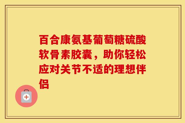 百合康氨基葡萄糖硫酸软骨素胶囊,助你轻松应对关节不适的理想伴侣 百合康氨基葡萄糖硫酸软骨素胶囊,助你轻松应对关节不适的理想伴侣