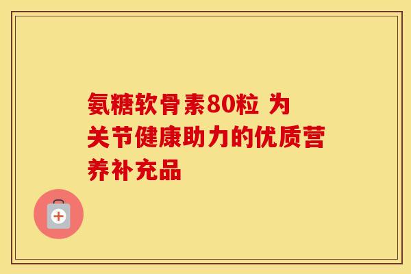 氨糖软骨素80粒 为关节健康助力的优质营养补充品 氨糖软骨素80粒 为关节健康助力的优质营养补充品