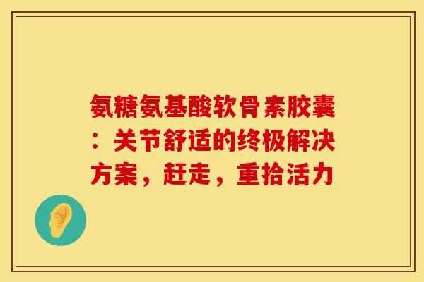 氨糖氨基酸软骨素胶囊:关节舒适的终极解决方案,赶走,重拾活力 氨糖氨基酸软骨素胶囊:关节舒适的终极解决方案,赶走,重拾活力