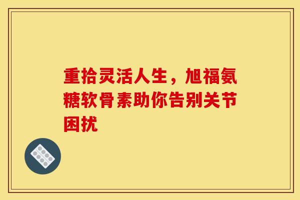 重拾灵活人生,旭福氨糖软骨素助你告别关节困扰 重拾灵活人生,旭福氨糖软骨素助你告别关节困扰