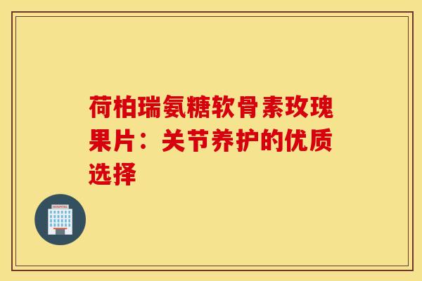 荷柏瑞氨糖软骨素玫瑰果片:关节养护的优质选择 荷柏瑞氨糖软骨素玫瑰果片:关节养护的优质选择